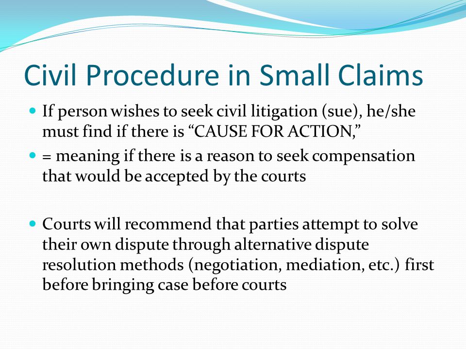Civil Procedure in Small Claims If person wishes to seek civil litigation (sue), he/she must find if there is CAUSE FOR ACTION, = meaning if there is a reason to seek compensation that would be accepted by the courts Courts will recommend that parties attempt to solve their own dispute through alternative dispute resolution methods (negotiation, mediation, etc.) first before bringing case before courts