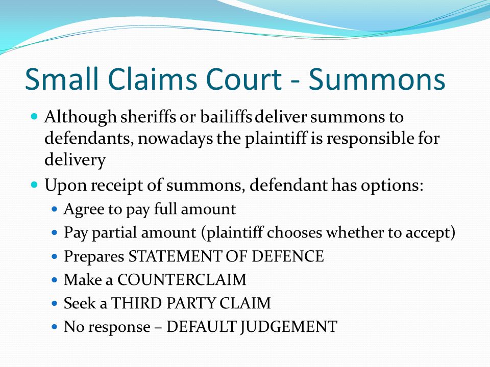 Small Claims Court - Summons Although sheriffs or bailiffs deliver summons to defendants, nowadays the plaintiff is responsible for delivery Upon receipt of summons, defendant has options: Agree to pay full amount Pay partial amount (plaintiff chooses whether to accept) Prepares STATEMENT OF DEFENCE Make a COUNTERCLAIM Seek a THIRD PARTY CLAIM No response – DEFAULT JUDGEMENT