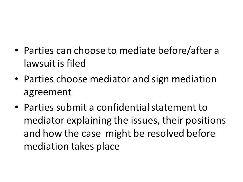 Parties can choose to mediate before/after a lawsuit is filed Parties choose mediator and sign mediation agreement Parties submit a confidential statement to mediator explaining the issues, their positions and how the case might be resolved before mediation takes place
