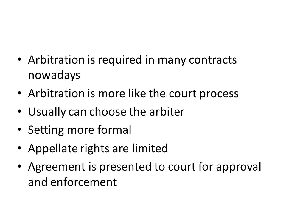Arbitration is required in many contracts nowadays Arbitration is more like the court process Usually can choose the arbiter Setting more formal Appellate rights are limited Agreement is presented to court for approval and enforcement
