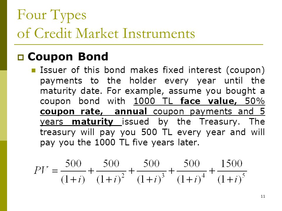 11 Four Types of Credit Market Instruments  Coupon Bond Issuer of this bond makes fixed interest (coupon) payments to the holder every year until the maturity date.