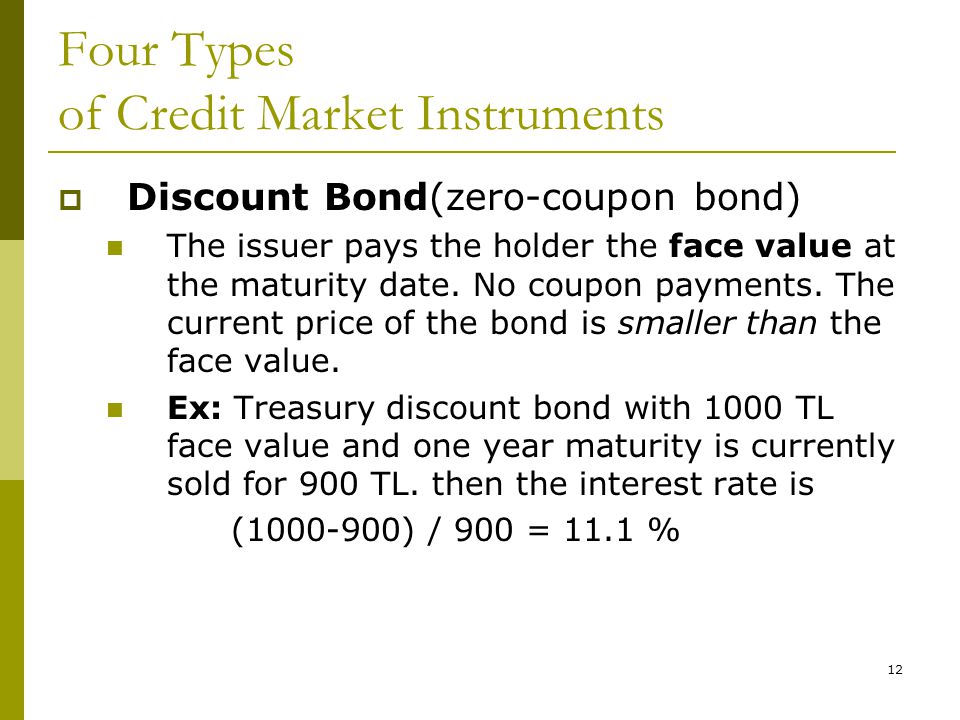 12 Four Types of Credit Market Instruments  Discount Bond(zero-coupon bond) The issuer pays the holder the face value at the maturity date.