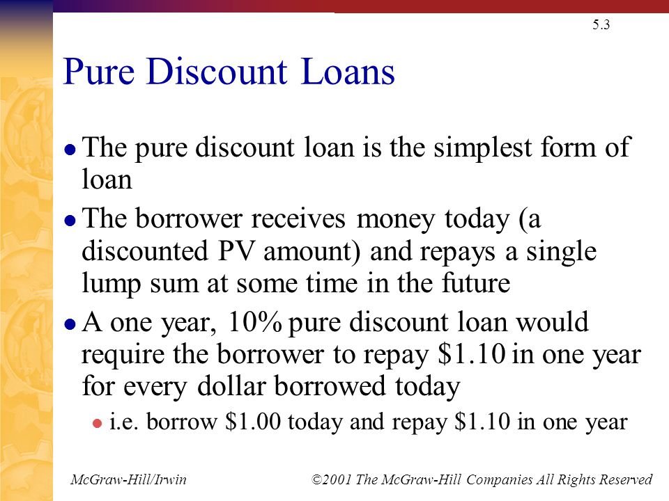McGraw-Hill/Irwin ©2001 The McGraw-Hill Companies All Rights Reserved 5.3 Pure Discount Loans The pure discount loan is the simplest form of loan The borrower receives money today (a discounted PV amount) and repays a single lump sum at some time in the future A one year, 10% pure discount loan would require the borrower to repay $1.10 in one year for every dollar borrowed today i.e.