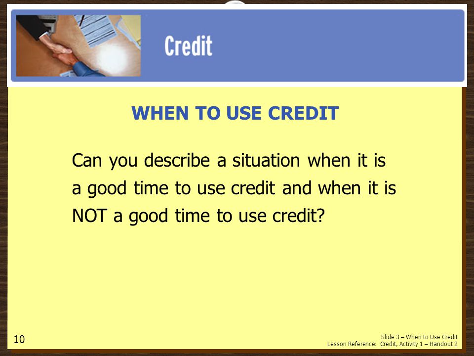 WHEN TO USE CREDIT Can you describe a situation when it is a good time to use credit and when it is NOT a good time to use credit.
