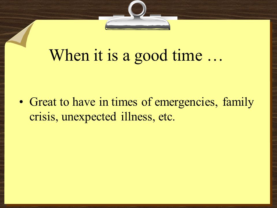 When it is a good time … Great to have in times of emergencies, family crisis, unexpected illness, etc.