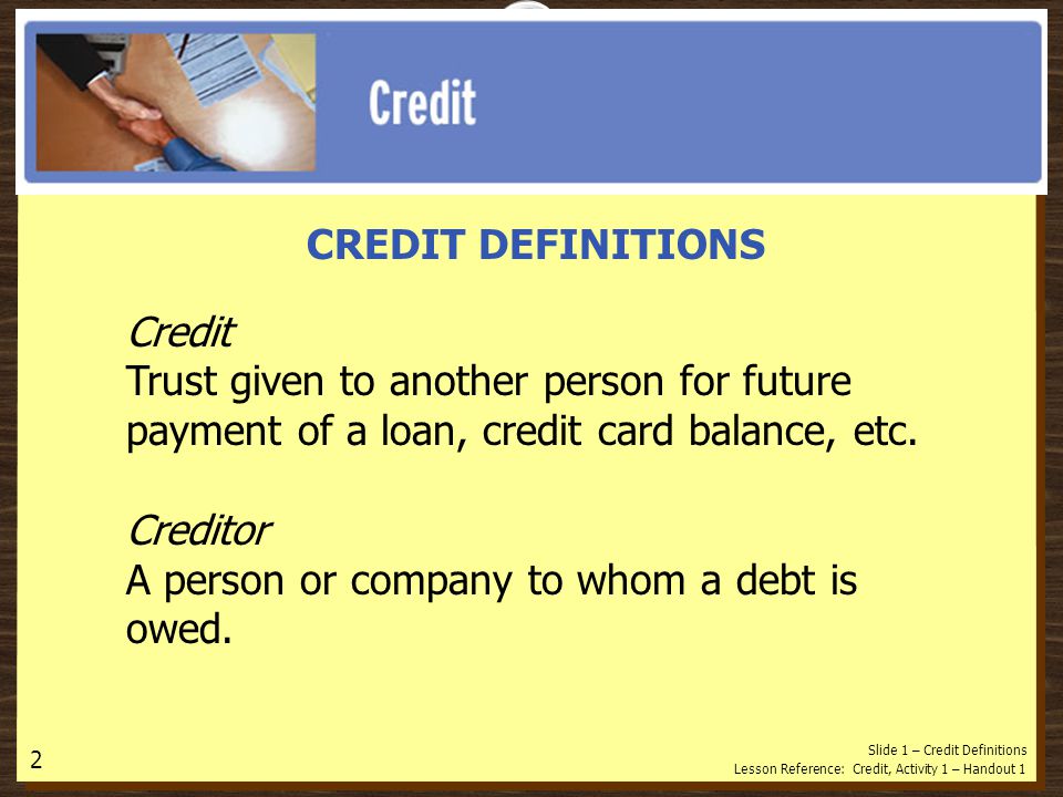 CREDIT DEFINITIONS Credit Trust given to another person for future payment of a loan, credit card balance, etc.