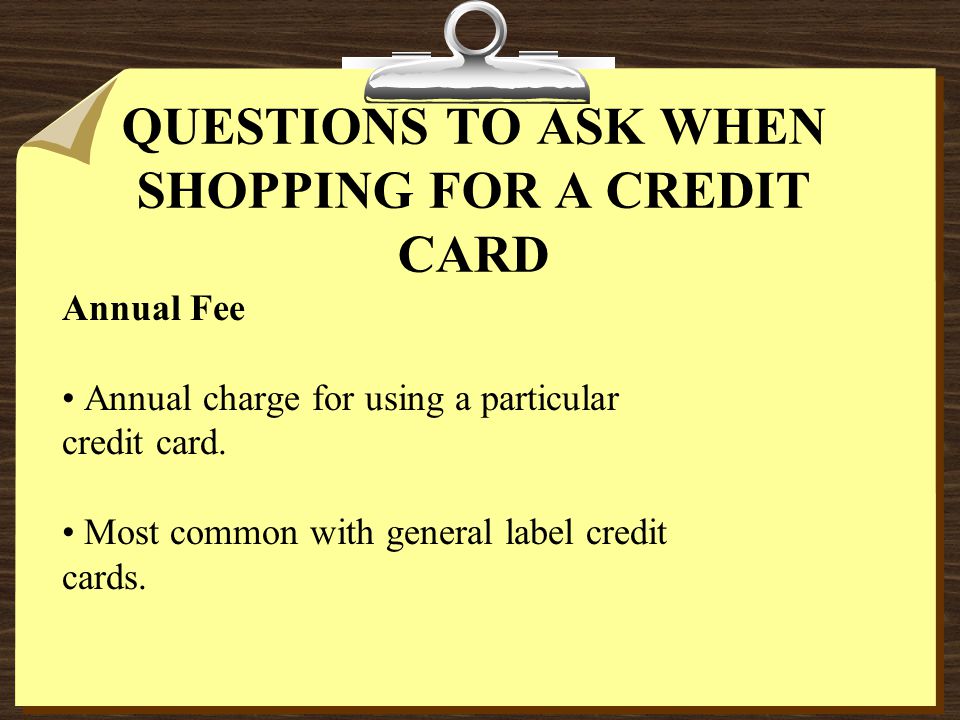 QUESTIONS TO ASK WHEN SHOPPING FOR A CREDIT CARD Annual Fee Annual charge for using a particular credit card.