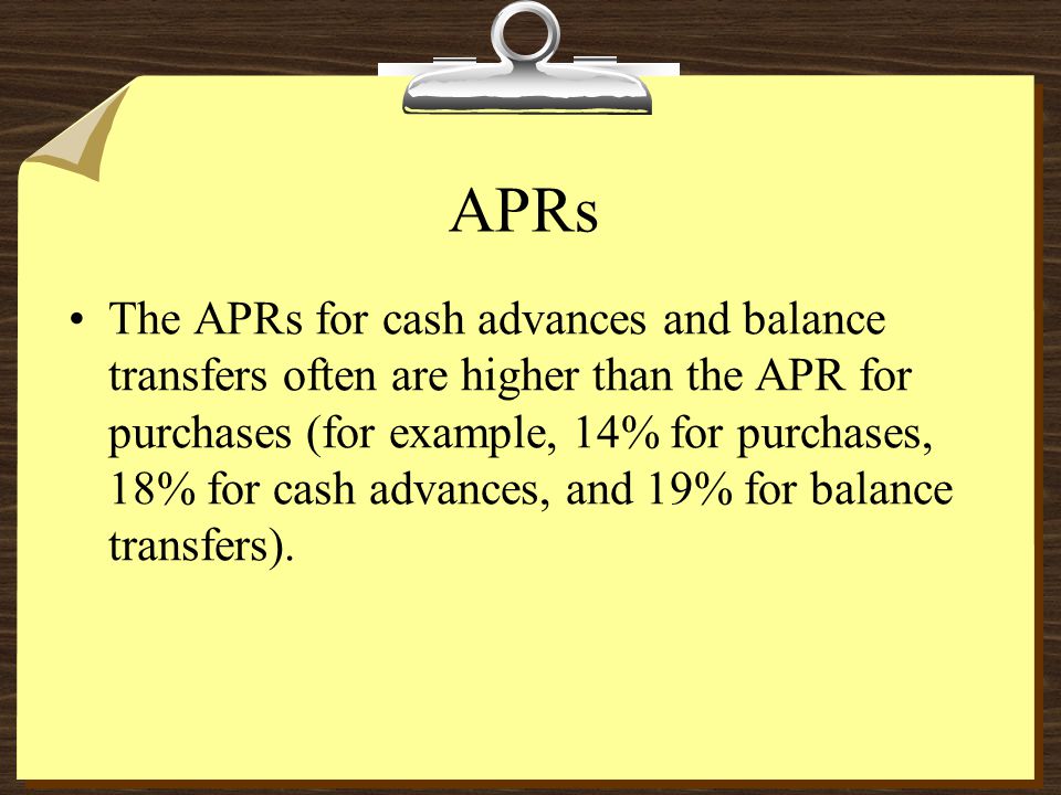 APRs The APRs for cash advances and balance transfers often are higher than the APR for purchases (for example, 14% for purchases, 18% for cash advances, and 19% for balance transfers).