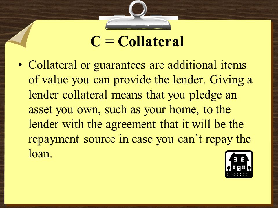 C = Collateral Collateral or guarantees are additional items of value you can provide the lender.