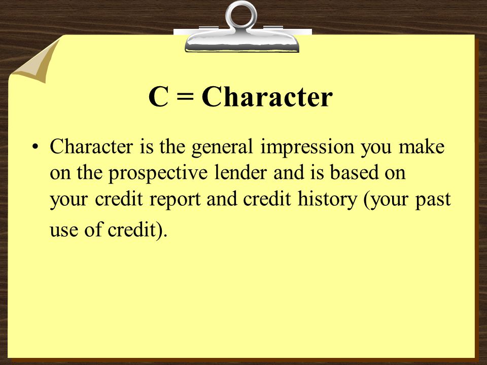 C = Character Character is the general impression you make on the prospective lender and is based on your credit report and credit history (your past use of credit).