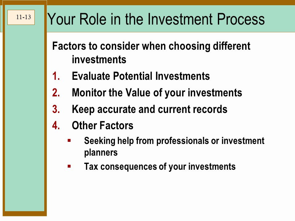 11-13 Your Role in the Investment Process Factors to consider when choosing different investments 1.Evaluate Potential Investments 2.Monitor the Value of your investments 3.Keep accurate and current records 4.Other Factors  Seeking help from professionals or investment planners  Tax consequences of your investments
