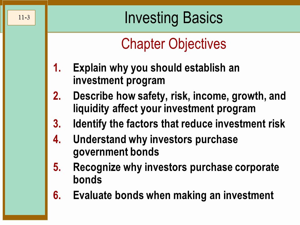 11-3 Investing Basics 1.Explain why you should establish an investment program 2.Describe how safety, risk, income, growth, and liquidity affect your investment program 3.Identify the factors that reduce investment risk 4.Understand why investors purchase government bonds 5.Recognize why investors purchase corporate bonds 6.Evaluate bonds when making an investment Chapter Objectives