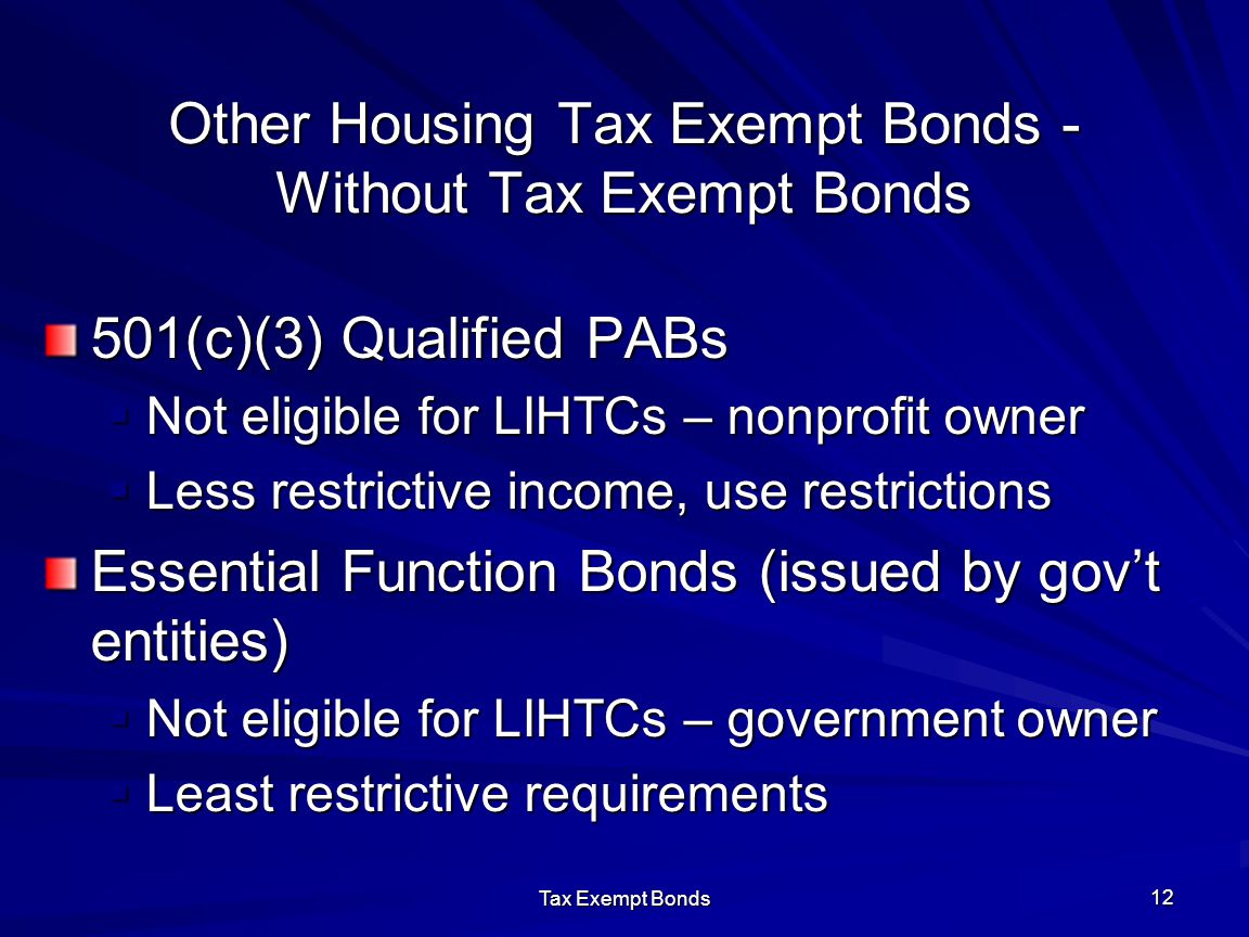 Tax Exempt Bonds 12 Other Housing Tax Exempt Bonds - Without Tax Exempt Bonds 501(c)(3) Qualified PABs  Not eligible for LIHTCs – nonprofit owner  Less restrictive income, use restrictions Essential Function Bonds (issued by gov’t entities)  Not eligible for LIHTCs – government owner  Least restrictive requirements