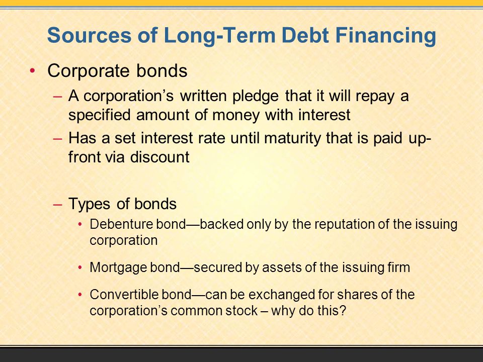Sources of Long-Term Debt Financing Corporate bonds –A corporation’s written pledge that it will repay a specified amount of money with interest –Has a set interest rate until maturity that is paid up- front via discount –Types of bonds Debenture bond—backed only by the reputation of the issuing corporation Mortgage bond—secured by assets of the issuing firm Convertible bond—can be exchanged for shares of the corporation’s common stock – why do this