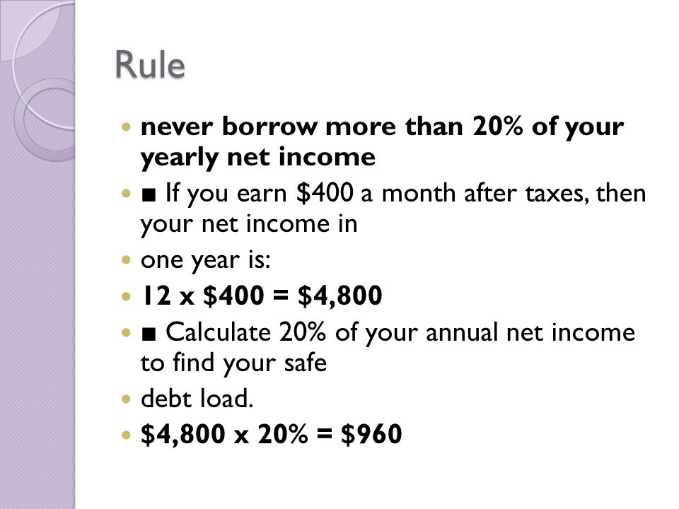 Rule never borrow more than 20% of your yearly net income ■ If you earn $400 a month after taxes, then your net income in one year is: 12 x $400 = $4,800 ■ Calculate 20% of your annual net income to find your safe debt load.