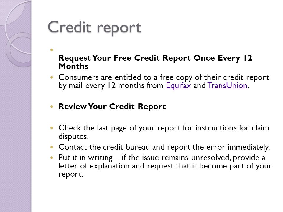 Credit report Request Your Free Credit Report Once Every 12 Months Consumers are entitled to a free copy of their credit report by mail every 12 months from Equifax and TransUnion.EquifaxTransUnion Review Your Credit Report Check the last page of your report for instructions for claim disputes.