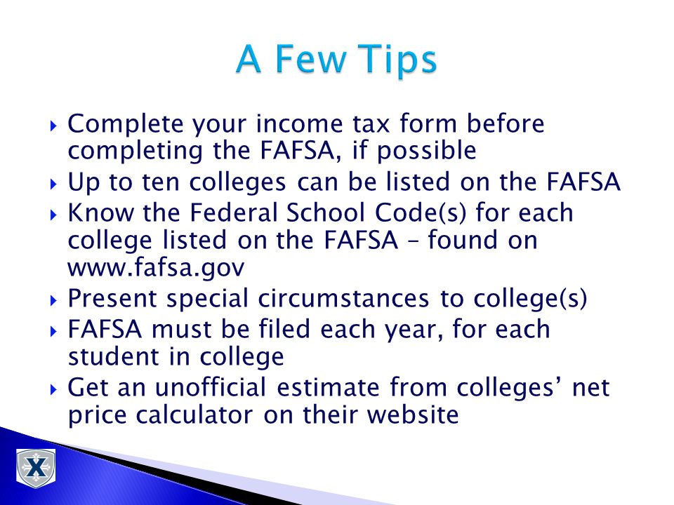  Complete your income tax form before completing the FAFSA, if possible  Up to ten colleges can be listed on the FAFSA  Know the Federal School Code(s) for each college listed on the FAFSA – found on    Present special circumstances to college(s)  FAFSA must be filed each year, for each student in college  Get an unofficial estimate from colleges’ net price calculator on their website