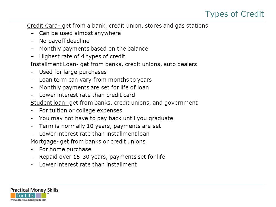 Types of Credit Credit Card- get from a bank, credit union, stores and gas stations –Can be used almost anywhere –No payoff deadline –Monthly payments based on the balance –Highest rate of 4 types of credit Installment Loan- get from banks, credit unions, auto dealers -Used for large purchases -Loan term can vary from months to years -Monthly payments are set for life of loan -Lower interest rate than credit card Student loan- get from banks, credit unions, and government -For tuition or college expenses -You may not have to pay back until you graduate -Term is normally 10 years, payments are set -Lower interest rate than installment loan Mortgage- get from banks or credit unions -For home purchase -Repaid over years, payments set for life -Lower interest rate than installment