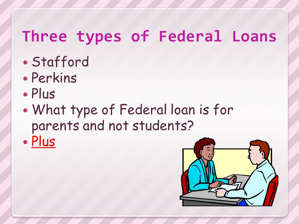 Three types of Federal Loans Stafford Perkins Plus What type of Federal loan is for parents and not students.