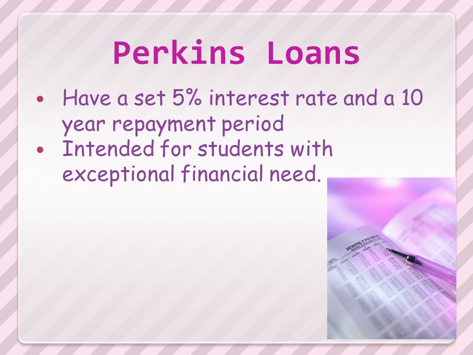 Perkins Loans Have a set 5% interest rate and a 10 year repayment period Intended for students with exceptional financial need.