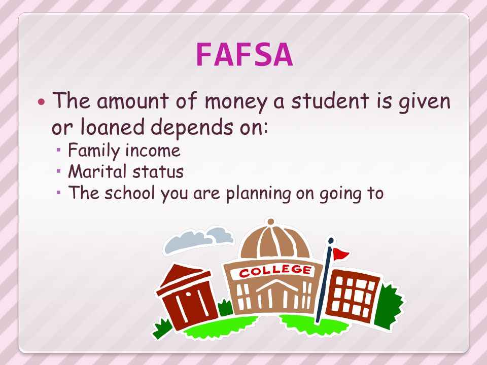 FAFSA The amount of money a student is given or loaned depends on:  Family income  Marital status  The school you are planning on going to