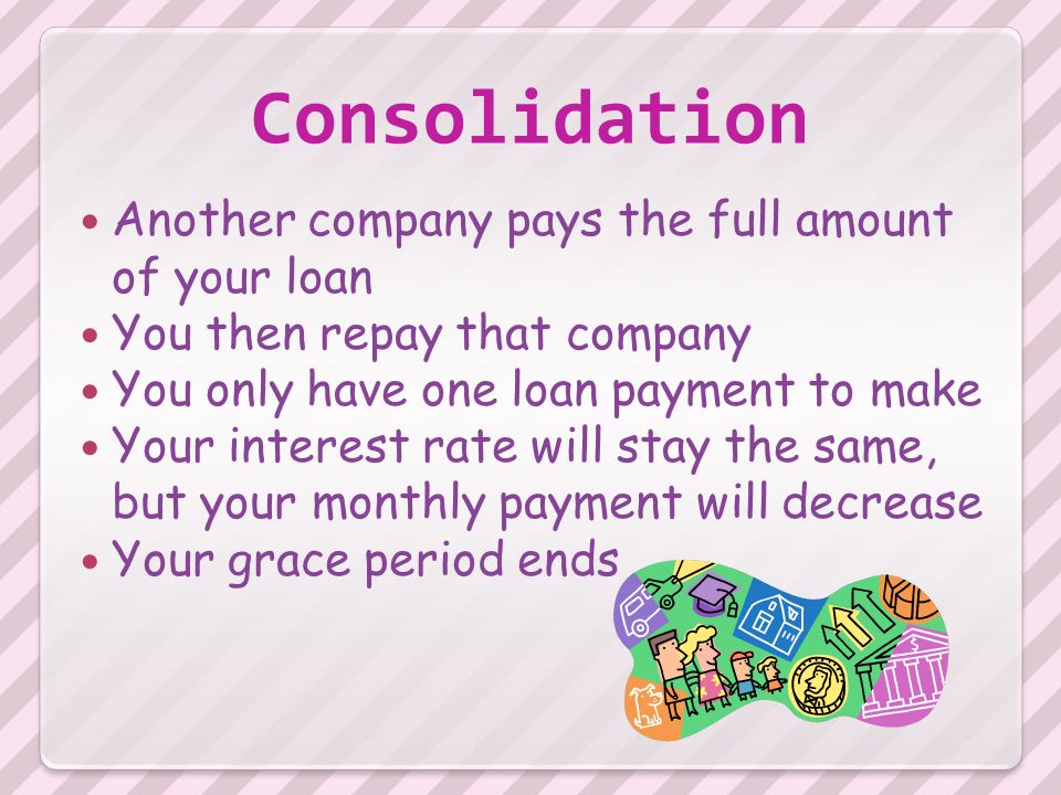 Consolidation Another company pays the full amount of your loan You then repay that company You only have one loan payment to make Your interest rate will stay the same, but your monthly payment will decrease Your grace period ends