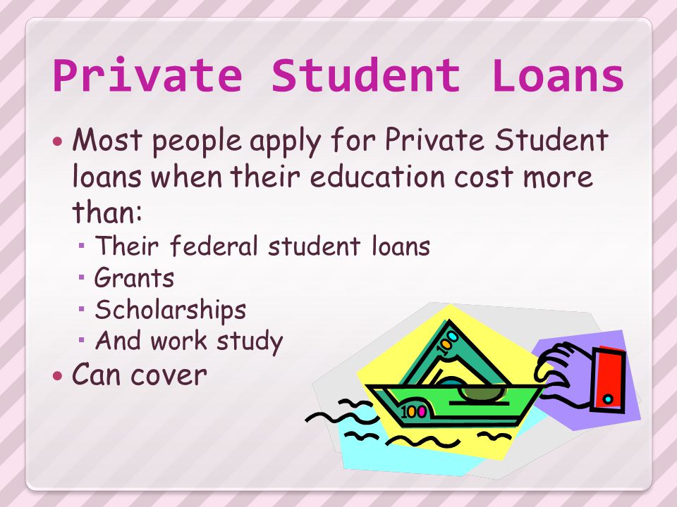 Private Student Loans Most people apply for Private Student loans when their education cost more than:  Their federal student loans  Grants  Scholarships  And work study Can cover