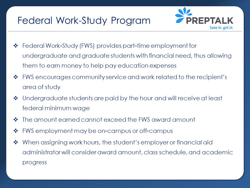  Federal Work-Study (FWS) provides part-time employment for undergraduate and graduate students with financial need, thus allowing them to earn money to help pay education expenses  FWS encourages community service and work related to the recipient’s area of study  Undergraduate students are paid by the hour and will receive at least federal minimum wage  The amount earned cannot exceed the FWS award amount  FWS employment may be on-campus or off-campus  When assigning work hours, the student’s employer or financial aid administrator will consider award amount, class schedule, and academic progress Federal Work-Study Program
