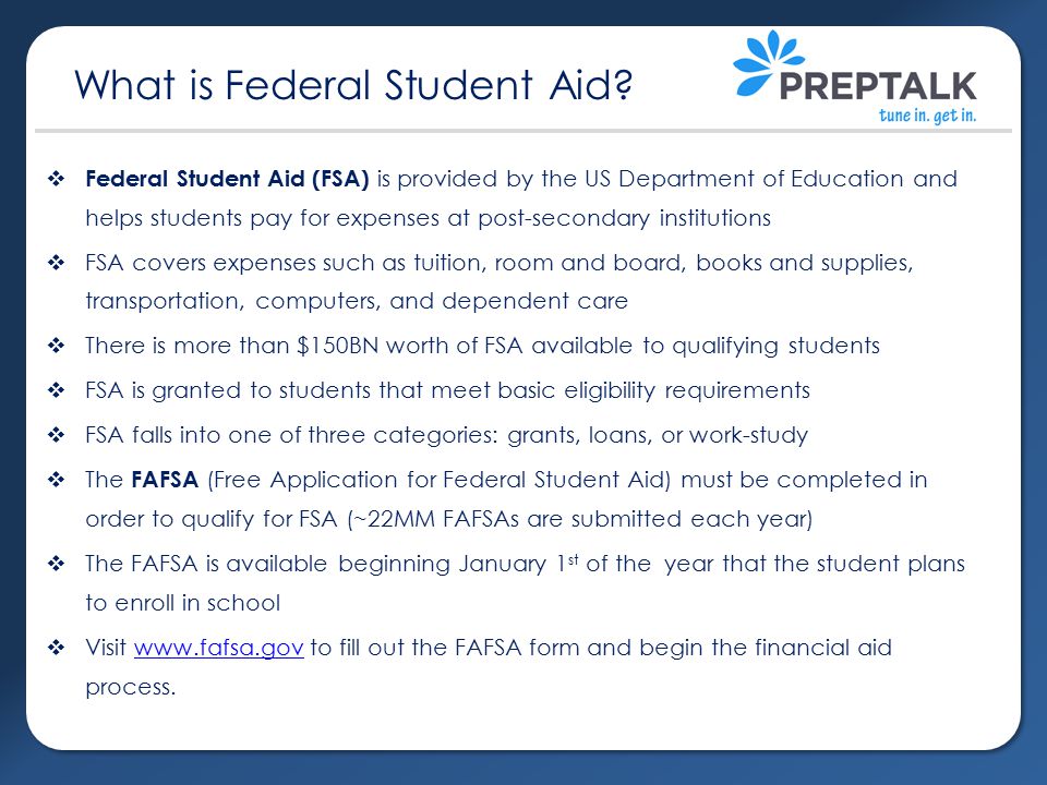  Federal Student Aid (FSA) is provided by the US Department of Education and helps students pay for expenses at post-secondary institutions  FSA covers expenses such as tuition, room and board, books and supplies, transportation, computers, and dependent care  There is more than $150BN worth of FSA available to qualifying students  FSA is granted to students that meet basic eligibility requirements  FSA falls into one of three categories: grants, loans, or work-study  The FAFSA (Free Application for Federal Student Aid) must be completed in order to qualify for FSA (~22MM FAFSAs are submitted each year)  The FAFSA is available beginning January 1 st of the year that the student plans to enroll in school  Visit   to fill out the FAFSA form and begin the financial aid process.  What is Federal Student Aid