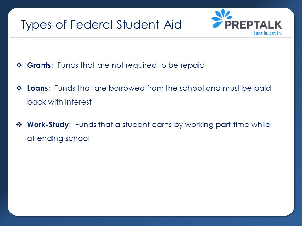  Grants : Funds that are not required to be repaid  Loans : Funds that are borrowed from the school and must be paid back with interest  Work-Study: Funds that a student earns by working part-time while attending school Types of Federal Student Aid
