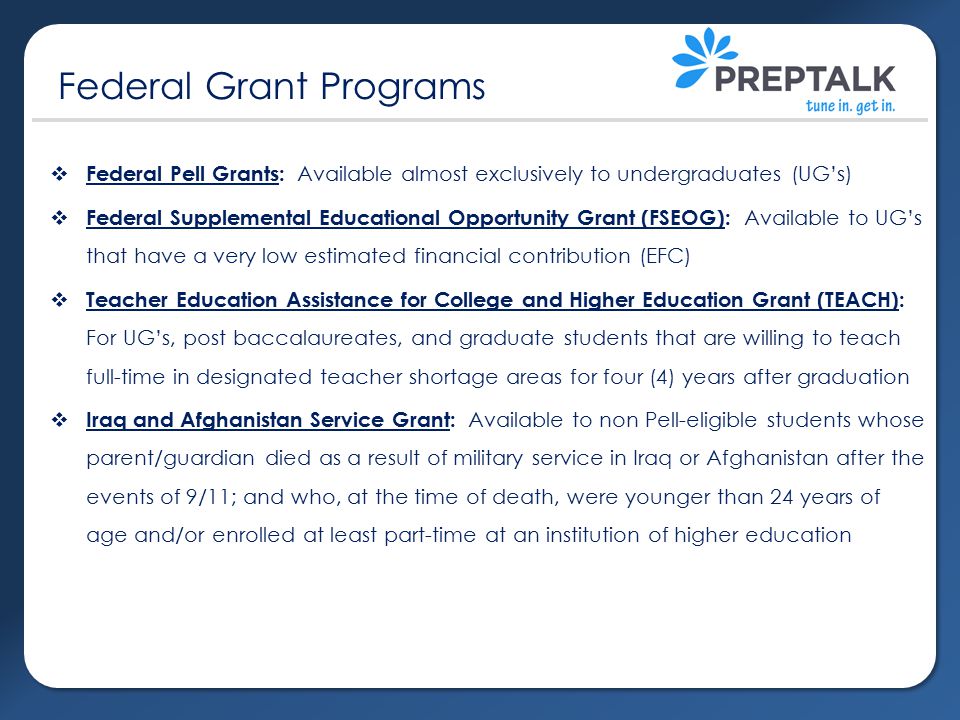  Federal Pell Grants: Available almost exclusively to undergraduates (UG’s)  Federal Supplemental Educational Opportunity Grant (FSEOG): Available to UG’s that have a very low estimated financial contribution (EFC)  Teacher Education Assistance for College and Higher Education Grant (TEACH): For UG’s, post baccalaureates, and graduate students that are willing to teach full-time in designated teacher shortage areas for four (4) years after graduation  Iraq and Afghanistan Service Grant: Available to non Pell-eligible students whose parent/guardian died as a result of military service in Iraq or Afghanistan after the events of 9/11; and who, at the time of death, were younger than 24 years of age and/or enrolled at least part-time at an institution of higher education Federal Grant Programs