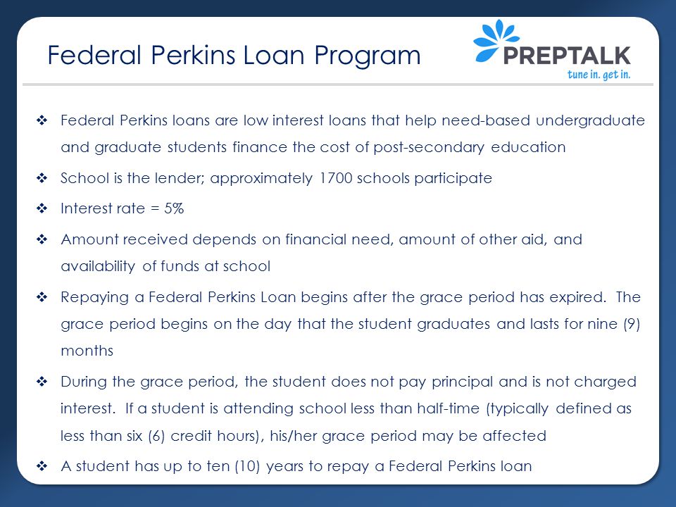  Federal Perkins loans are low interest loans that help need-based undergraduate and graduate students finance the cost of post-secondary education  School is the lender; approximately 1700 schools participate  Interest rate = 5%  Amount received depends on financial need, amount of other aid, and availability of funds at school  Repaying a Federal Perkins Loan begins after the grace period has expired.