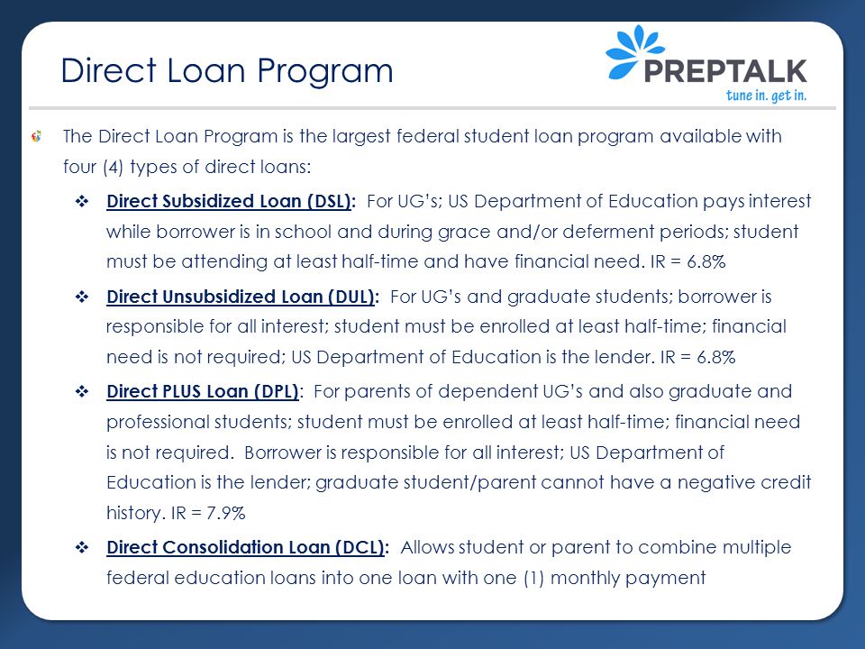 The Direct Loan Program is the largest federal student loan program available with four (4) types of direct loans:  Direct Subsidized Loan (DSL): For UG’s; US Department of Education pays interest while borrower is in school and during grace and/or deferment periods; student must be attending at least half-time and have financial need.