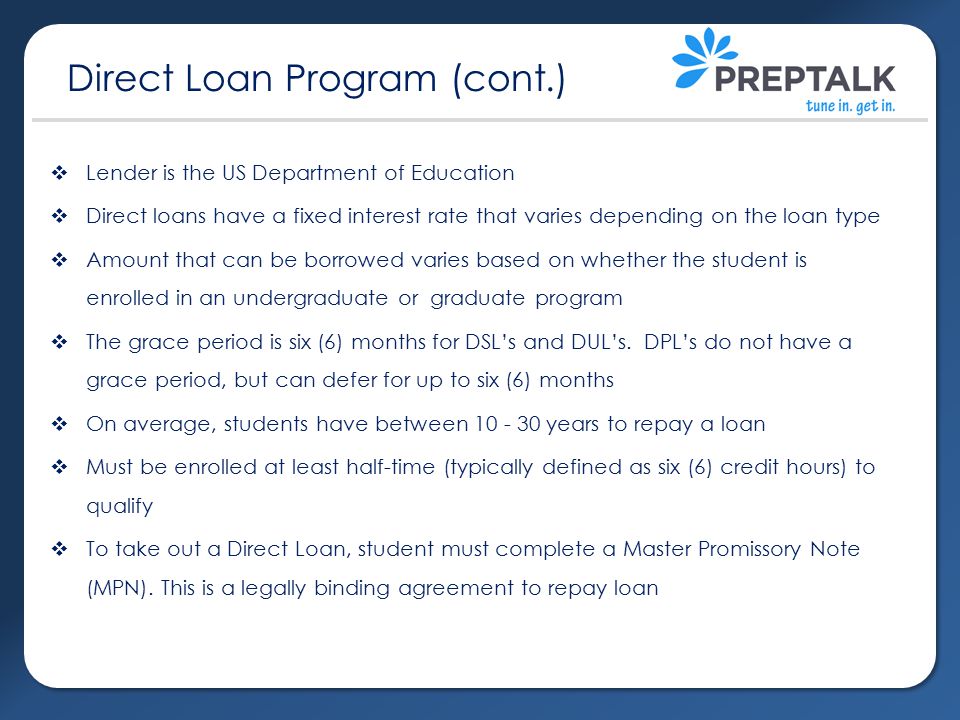  Lender is the US Department of Education  Direct loans have a fixed interest rate that varies depending on the loan type  Amount that can be borrowed varies based on whether the student is enrolled in an undergraduate or graduate program  The grace period is six (6) months for DSL’s and DUL’s.
