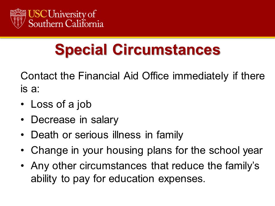 Contact the Financial Aid Office immediately if there is a: Loss of a job Decrease in salary Death or serious illness in family Change in your housing plans for the school year Any other circumstances that reduce the family’s ability to pay for education expenses.