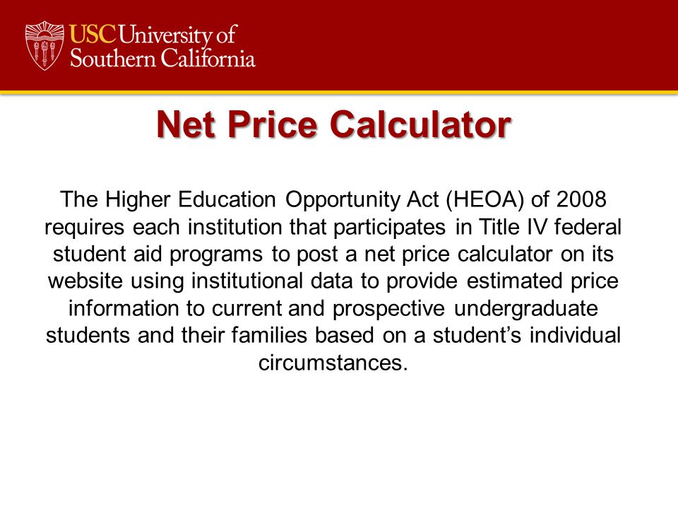 The Higher Education Opportunity Act (HEOA) of 2008 requires each institution that participates in Title IV federal student aid programs to post a net price calculator on its website using institutional data to provide estimated price information to current and prospective undergraduate students and their families based on a student’s individual circumstances.