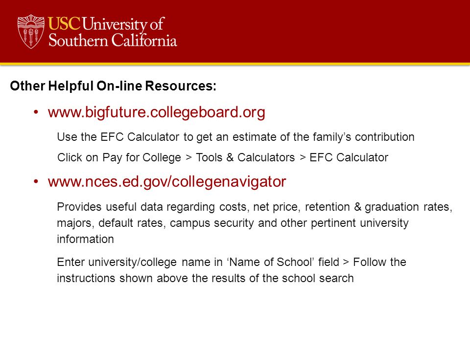 Other Helpful On-line Resources:   Use the EFC Calculator to get an estimate of the family’s contribution Click on Pay for College > Tools & Calculators > EFC Calculator   Provides useful data regarding costs, net price, retention & graduation rates, majors, default rates, campus security and other pertinent university information Enter university/college name in ‘Name of School’ field > Follow the instructions shown above the results of the school search