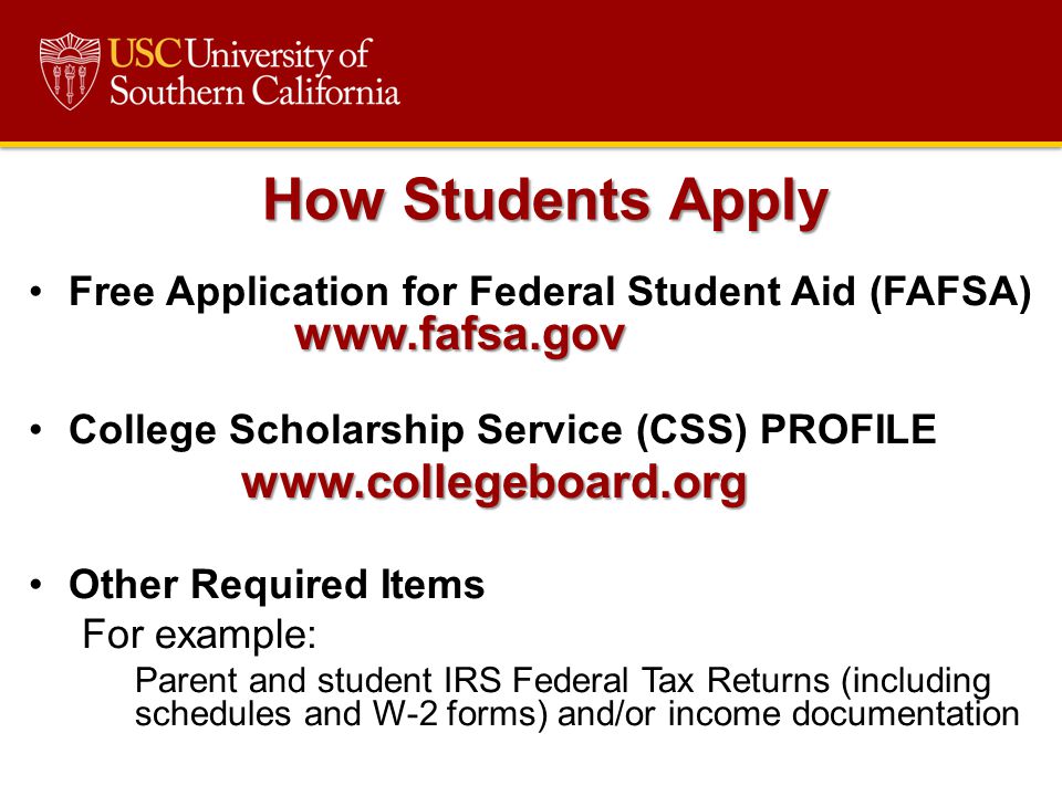 Application for Federal Student Aid (FAFSA)   College Scholarship Service (CSS) PROFILEwww.collegeboard.org Other Required Items For example: Parent and student IRS Federal Tax Returns (including schedules and W-2 forms) and/or income documentation How Students Apply
