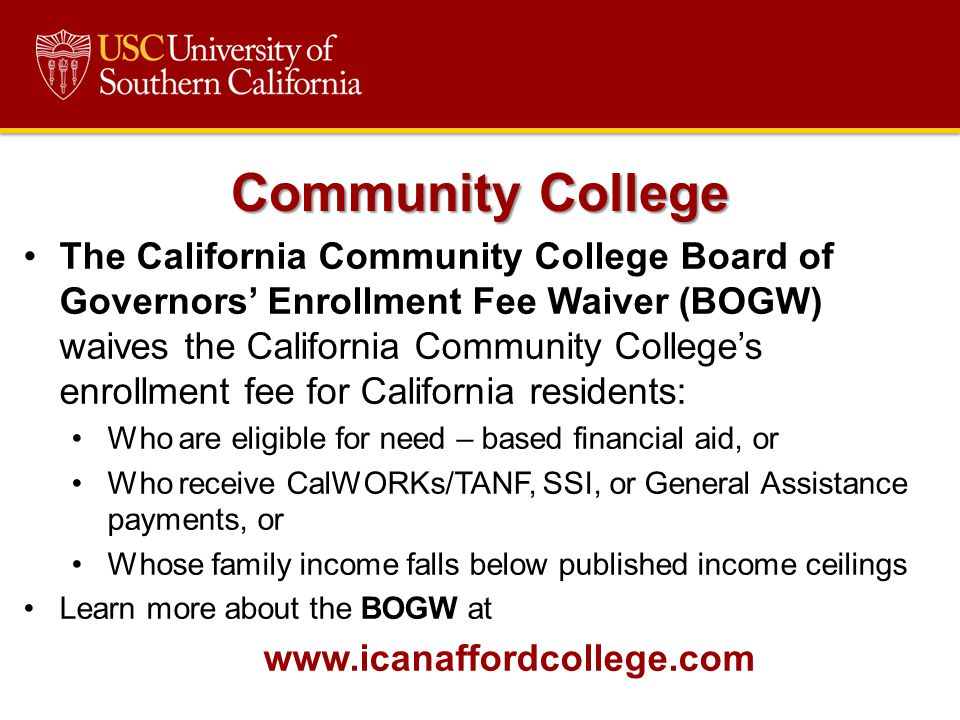 The California Community College Board of Governors’ Enrollment Fee Waiver (BOGW) waives the California Community College’s enrollment fee for California residents: Who are eligible for need – based financial aid, or Who receive CalWORKs/TANF, SSI, or General Assistance payments, or Whose family income falls below published income ceilings Learn more about the BOGW at   Community College