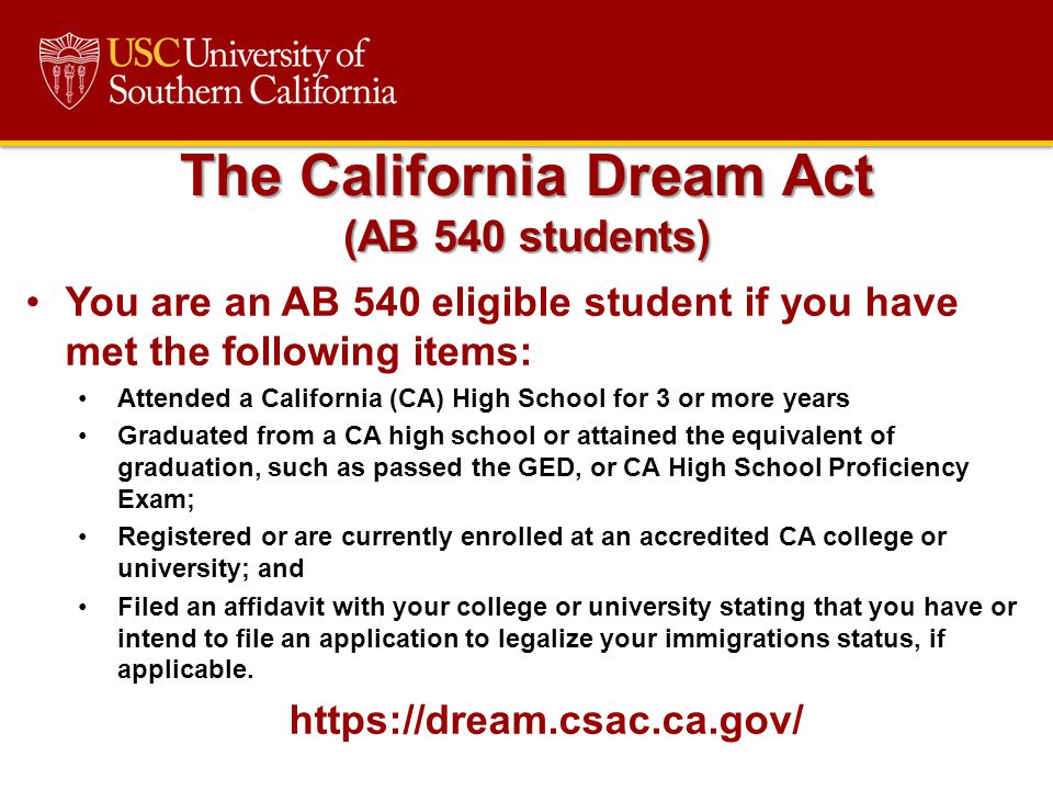 You are an AB 540 eligible student if you have met the following items: Attended a California (CA) High School for 3 or more years Graduated from a CA high school or attained the equivalent of graduation, such as passed the GED, or CA High School Proficiency Exam; Registered or are currently enrolled at an accredited CA college or university; and Filed an affidavit with your college or university stating that you have or intend to file an application to legalize your immigrations status, if applicable.
