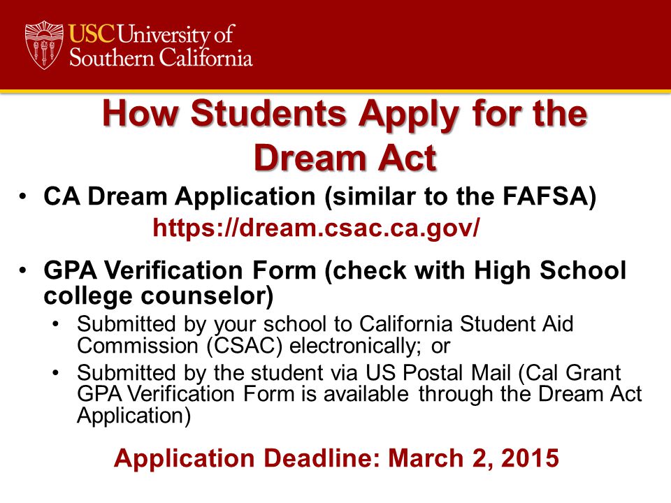 CA Dream Application (similar to the FAFSA)   GPA Verification Form (check with High School college counselor) Submitted by your school to California Student Aid Commission (CSAC) electronically; or Submitted by the student via US Postal Mail (Cal Grant GPA Verification Form is available through the Dream Act Application) Application Deadline: March 2, 2015 How Students Apply for the Dream Act