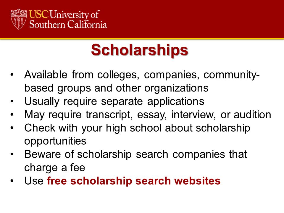 Available from colleges, companies, community- based groups and other organizations Usually require separate applications May require transcript, essay, interview, or audition Check with your high school about scholarship opportunities Beware of scholarship search companies that charge a fee Use free scholarship search websites Scholarships