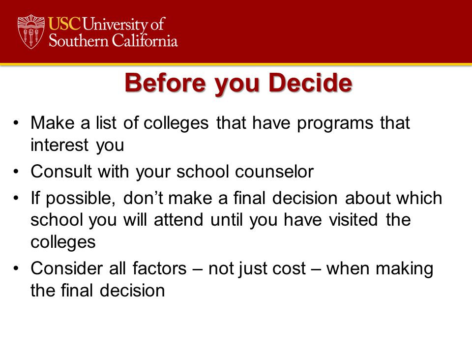 Make a list of colleges that have programs that interest you Consult with your school counselor If possible, don’t make a final decision about which school you will attend until you have visited the colleges Consider all factors – not just cost – when making the final decision Before you Decide