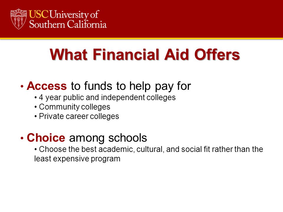 What Financial Aid Offers Access to funds to help pay for 4 year public and independent colleges Community colleges Private career colleges Choice among schools Choose the best academic, cultural, and social fit rather than the least expensive program