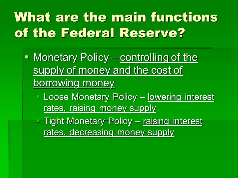  Monetary Policy – controlling of the supply of money and the cost of borrowing money  Loose Monetary Policy – lowering interest rates, raising money supply  Tight Monetary Policy – raising interest rates, decreasing money supply What are the main functions of the Federal Reserve