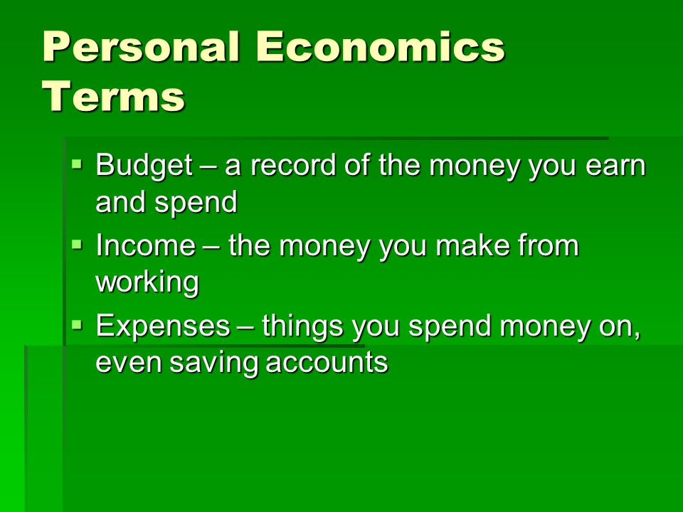 Personal Economics Terms  Budget – a record of the money you earn and spend  Income – the money you make from working  Expenses – things you spend money on, even saving accounts