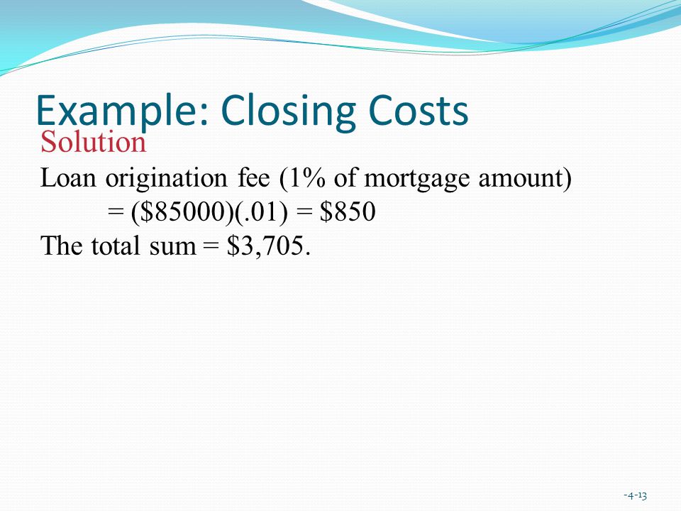 Example: Closing Costs Solution Loan origination fee (1% of mortgage amount) = ($85000)(.01) = $850 The total sum = $3,705.