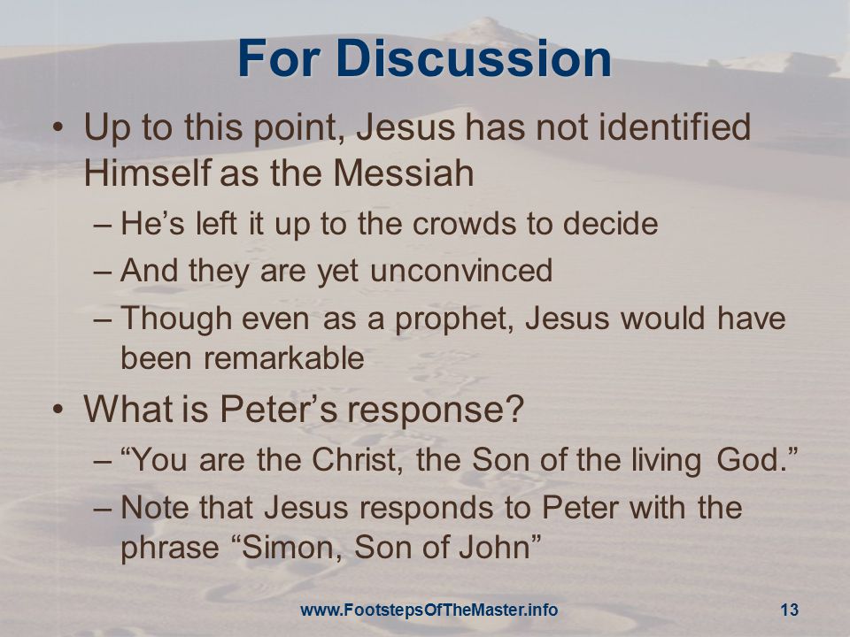 For Discussion Up to this point, Jesus has not identified Himself as the Messiah –He’s left it up to the crowds to decide –And they are yet unconvinced –Though even as a prophet, Jesus would have been remarkable What is Peter’s response.