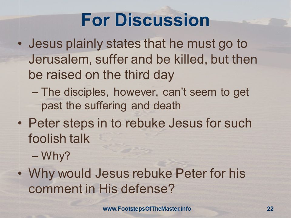 For Discussion Jesus plainly states that he must go to Jerusalem, suffer and be killed, but then be raised on the third day –The disciples, however, can’t seem to get past the suffering and death Peter steps in to rebuke Jesus for such foolish talk –Why.