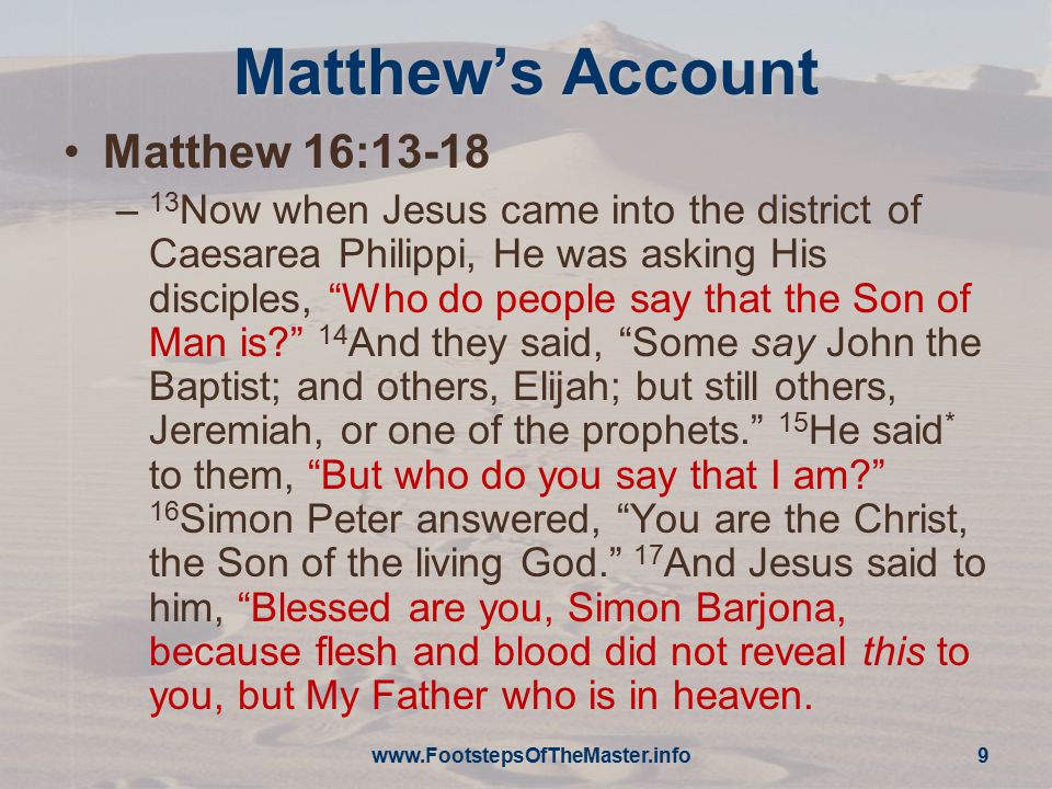 Matthew’s Account Matthew 16:13-18 – 13 Now when Jesus came into the district of Caesarea Philippi, He was asking His disciples, Who do people say that the Son of Man is 14 And they said, Some say John the Baptist; and others, Elijah; but still others, Jeremiah, or one of the prophets. 15 He said * to them, But who do you say that I am 16 Simon Peter answered, You are the Christ, the Son of the living God. 17 And Jesus said to him, Blessed are you, Simon Barjona, because flesh and blood did not reveal this to you, but My Father who is in heaven.